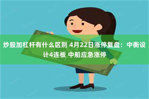 炒股加杠杆有什么区别 4月22日涨停复盘：中衡设计4连板 中船应急涨停