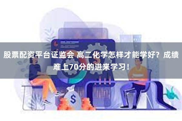 股票配资平台证监会 高二化学怎样才能学好？成绩难上70分的进来学习！