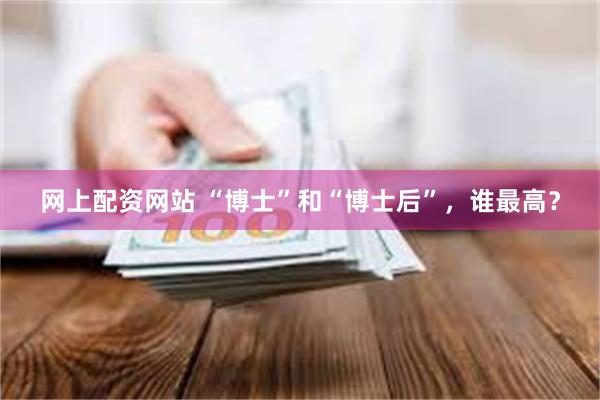 网上配资网站 “博士”和“博士后”，谁最高？