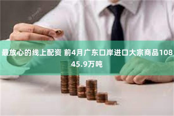 最放心的线上配资 前4月广东口岸进口大宗商品10845.9万吨