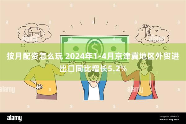 按月配资怎么玩 2024年1-4月京津冀地区外贸进出口同比增长5.2%