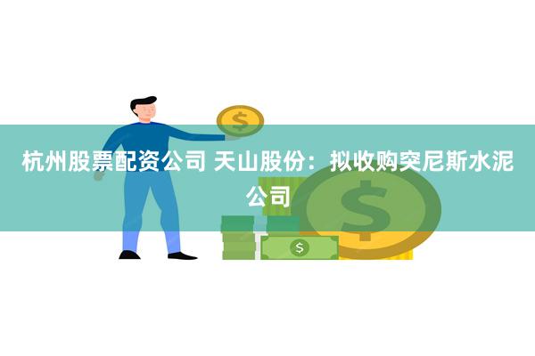 杭州股票配资公司 天山股份：拟收购突尼斯水泥公司