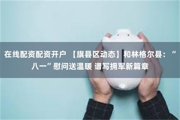 在线配资配资开户 【旗县区动态】和林格尔县：“八一”慰问送温暖 谱写拥军新篇章