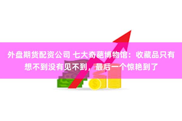 外盘期货配资公司 七大奇葩博物馆：收藏品只有想不到没有见不到，最后一个惊艳到了