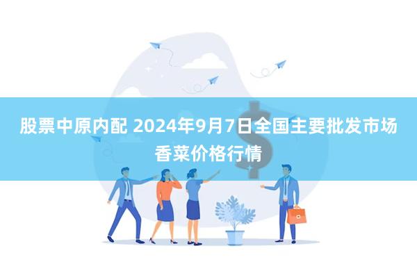 股票中原内配 2024年9月7日全国主要批发市场香菜价格行情