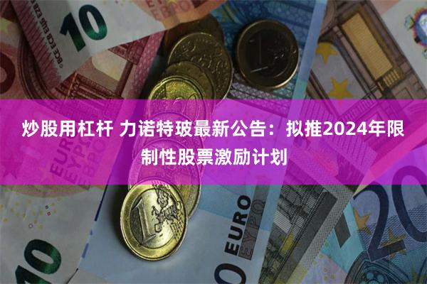 炒股用杠杆 力诺特玻最新公告：拟推2024年限制性股票激励计划