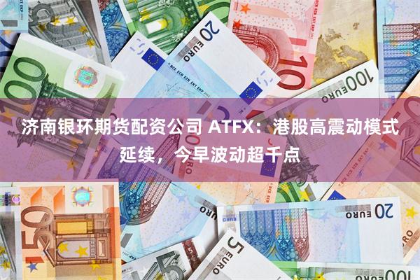 济南银环期货配资公司 ATFX：港股高震动模式延续，今早波动超千点