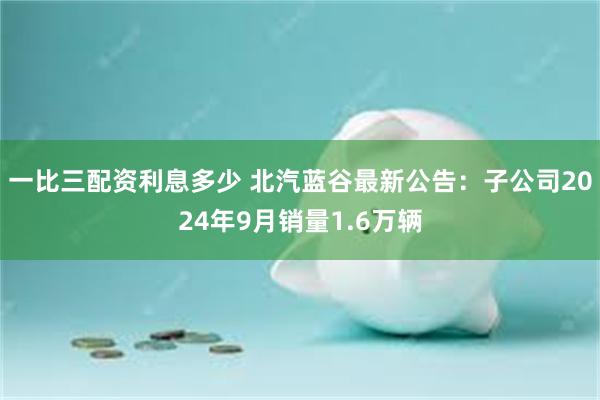 一比三配资利息多少 北汽蓝谷最新公告：子公司2024年9月销量1.6万辆