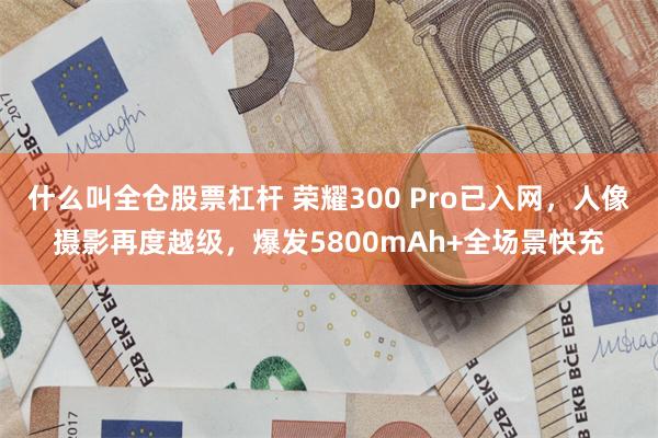 什么叫全仓股票杠杆 荣耀300 Pro已入网，人像摄影再度越级，爆发5800mAh+全场景快充