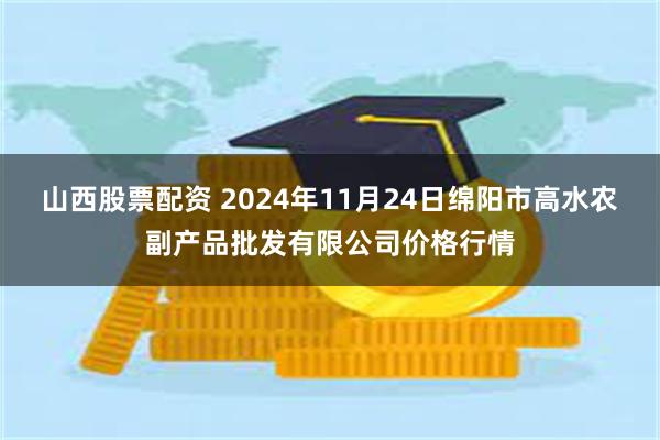 山西股票配资 2024年11月24日绵阳市高水农副产品批发有限公司价格行情