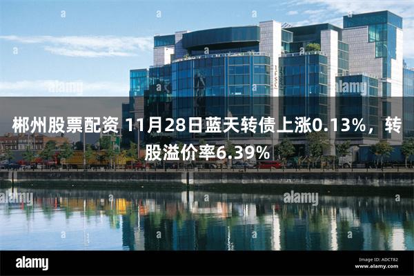 郴州股票配资 11月28日蓝天转债上涨0.13%，转股溢价率6.39%