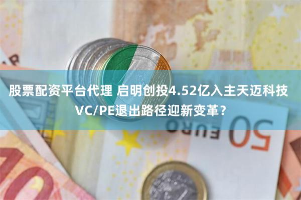 股票配资平台代理 启明创投4.52亿入主天迈科技 VC/PE退出路径迎新变革？