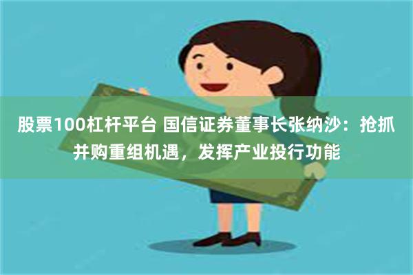 股票100杠杆平台 国信证券董事长张纳沙：抢抓并购重组机遇，发挥产业投行功能