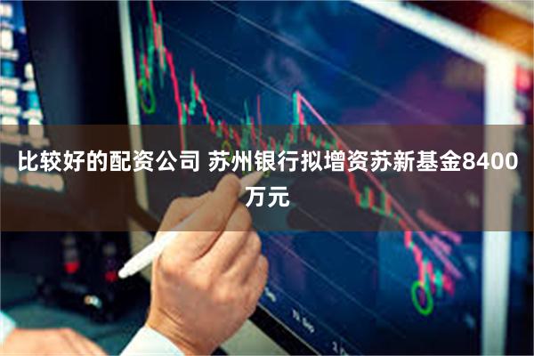 比较好的配资公司 苏州银行拟增资苏新基金8400万元