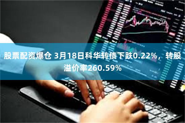 股票配资爆仓 3月18日科华转债下跌0.22%，转股溢价率260.59%