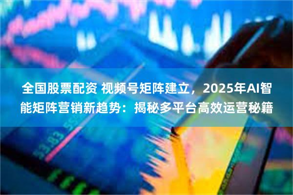 全国股票配资 视频号矩阵建立，2025年AI智能矩阵营销新趋势：揭秘多平台高效运营秘籍